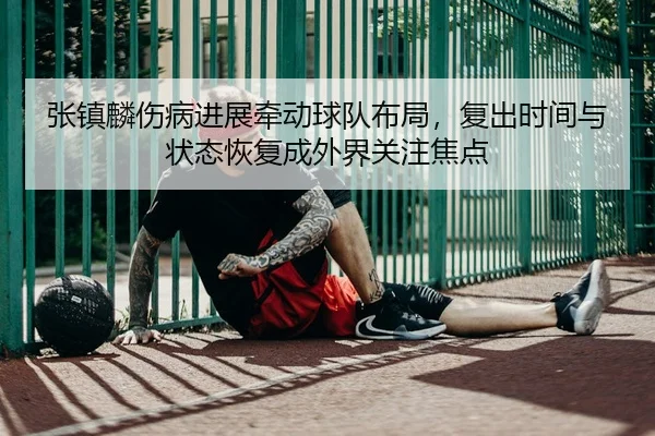 张镇麟伤病进展牵动球队布局，复出时间与状态恢复成外界关注焦点